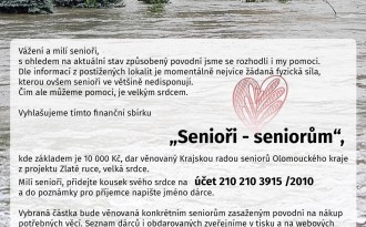 Vážení senioři, 
s ohledem na aktuální stav některých částí naší země, způsobený povodní vyhlašujeme sbírku SENIOŘI SENIORŮM. Nemůžeme pomoci s úklidem a odstraňováním škod, proto chceme pomoci jinak. Základem sbírky je dar Krajské rady seniorů Olomouckého kraje 10 000 Kč z projektu Zlaté ruce, velká srdce. Vybraná částka bude věnována konkrétním seniorům zasaženým povodní na nákup potřebných věcí. Příspěvky můžete posílat na účet 210 210 3915/2010.

Dále nabízíme pomoc prostřednictvím všech poraden Rady seniorů. Seznam telefonních čísel najdete KLINUTÍM NA LEVÝ SLOUPEC - BEZPLATNÉ PORADNY RS ČR